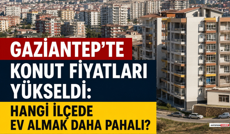Gaziantep’te Konut Fiyatları Yükseldi: Hangi İlçede Ev Almak Daha Pahalı?
